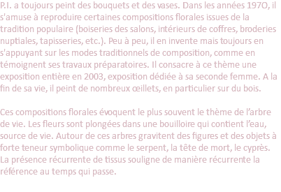 P.I. a toujours peint des bouquets et des vases. Dans les années 197O, il s'amuse à reproduire certaines compositions florales issues de la tradition populaire (boiseries des salons, intérieurs de coffres, broderies nuptiales, tapisseries, etc.). Peu à peu, il en invente mais toujours en s'appuyant sur les modes traditionnels de composition, comme en témoignent ses travaux préparatoires. Il consacre à ce thème une exposition entière en 2003, exposition dédiée à sa seconde femme. A la fin de sa vie, il peint de nombreux œillets, en particulier sur du bois.   Ces compositions florales évoquent le plus souvent le thème de l’arbre de vie. Les fleurs sont plongées dans une bouilloire qui contient l’eau, source de vie. Autour de ces arbres gravitent des figures et des objets à forte teneur symbolique comme le serpent, la tête de mort, le cyprès. La présence récurrente de tissus souligne de manière récurrente la référence au temps qui passe.