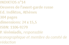 INDIKTOS n°14 Oeuvres de l'avant-garde russe Ed. Indiktos, Athènes 304 pages dimensions: 24 x 15,5 ISBN: 1106-9279 P. Iérémiadis, responsable iconographique et membre du comité de rédaction