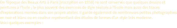 De l’époque des Beaux Arts à Paris (inscription en 1958) ne sont conservés que quelques dessins et peintures à l’huile ; le plus souvent des exercices de style réalisés à l’Ecole mais aussi des traces d’explorations menées dans son propre atelier. Il garde également de nombreuses petites photographies en noir et blanc ou en couleur représentant des études de formes d’un style très moderne.  Voici quelques exemples :