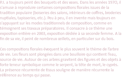 P.I. a toujours peint des bouquets et des vases. Dans les années 197O, il s'amuse à reproduire certaines compositions florales issues de la tradition populaire (boiseries des salons, intérieurs de coffres, broderies nuptiales, tapisseries, etc.). Peu à peu, il en invente mais toujours en s'appuyant sur les modes traditionnels de composition, comme en témoignent ses travaux préparatoires. Il consacre à ce thème une exposition entière en 2003, exposition dédiée à sa seconde femme. A la fin de sa vie, il peint de nombreux œillets, en particulier sur du bois.   Ces compositions florales évoquent le plus souvent le thème de l’arbre de vie. Les fleurs sont plongées dans une bouilloire qui contient l’eau, source de vie. Autour de ces arbres gravitent des figures et des objets à forte teneur symbolique comme le serpent, la tête de mort, le cyprès. La présence récurrente de tissus souligne de manière récurrente la référence au temps qui passe.