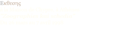 Eκθεσης  à la Maison de Chypre, à Athènes "Zoographies kai schedia" Du 26 mars au 7 avril 1998 