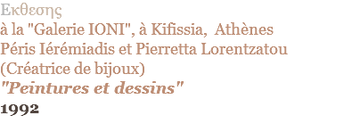 Eκθεσης  à la "Galerie IONI", à Kifissia, Athènes Péris Iérémiadis et Pierretta Lorentzatou (Créatrice de bijoux) "Peintures et dessins" 1992