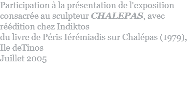 Participation à la présentation de l'exposition consacrée au sculpteur CHALEPAS, avec réédition chez Indiktos  du livre de Péris Iérémiadis sur Chalépas (1979),  Ile deTinos Juillet 2005