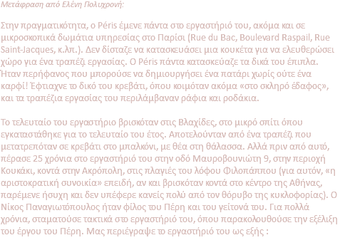 Μετάφραση από Ελένη Πολυχρονή: Στην πραγματικότητα, ο Péris έμενε πάντα στο εργαστήριό του, ακόμα και σε μικροσκοπικά δωμάτια υπηρεσίας στο Παρίσι (Rue du Bac, Boulevard Raspail, Rue Saint-Jacques, κ.λπ.). Δεν δίσταζε να κατασκευάσει μια κουκέτα για να ελευθερώσει χώρο για ένα τραπέζι εργασίας. Ο Péris πάντα κατασκεύαζε τα δικά του έπιπλα. Ήταν περήφανος που μπορούσε να δημιουργήσει ένα πατάρι χωρίς ούτε ένα καρφί! Έφτιαχνε το δικό του κρεβάτι, όπου κοιμόταν ακόμα «στο σκληρό έδαφος», και τα τραπέζια εργασίας του περιλάμβαναν ράφια και ροδάκια. Το τελευταίο του εργαστήριο βρισκόταν στις Βλαχίδες, στο μικρό σπίτι όπου εγκαταστάθηκε για το τελευταίο του έτος. Αποτελούνταν από ένα τραπέζι που μετατρεπόταν σε κρεβάτι στο μπαλκόνι, με θέα στη θάλασσα. Αλλά πριν από αυτό, πέρασε 25 χρόνια στο εργαστήριό του στην οδό Μαυροβουνιώτη 9, στην περιοχή Κουκάκι, κοντά στην Ακρόπολη, στις πλαγιές του λόφου Φιλοπάππου (για αυτόν, «η αριστοκρατική συνοικία» επειδή, αν και βρισκόταν κοντά στο κέντρο της Αθήνας, παρέμενε ήσυχη και δεν υπέφερε κανείς πολύ από τον θόρυβο της κυκλοφορίας). Ο Νίκος Παναγιωτόπουλος ήταν φίλος του Πέρη και του γείτονά του. Για πολλά χρόνια, σταματούσε τακτικά στο εργαστήριό του, όπου παρακολουθούσε την εξέλιξη του έργου του Πέρη. Μας περιέγραψε το εργαστήριό του ως εξής : 