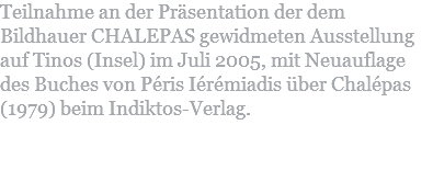 Teilnahme an der Präsentation der dem Bildhauer CHALEPAS gewidmeten Ausstellung auf Tinos (Insel) im Juli 2005, mit Neuauflage des Buches von Péris Iérémiadis über Chalépas (1979) beim Indiktos-Verlag. 