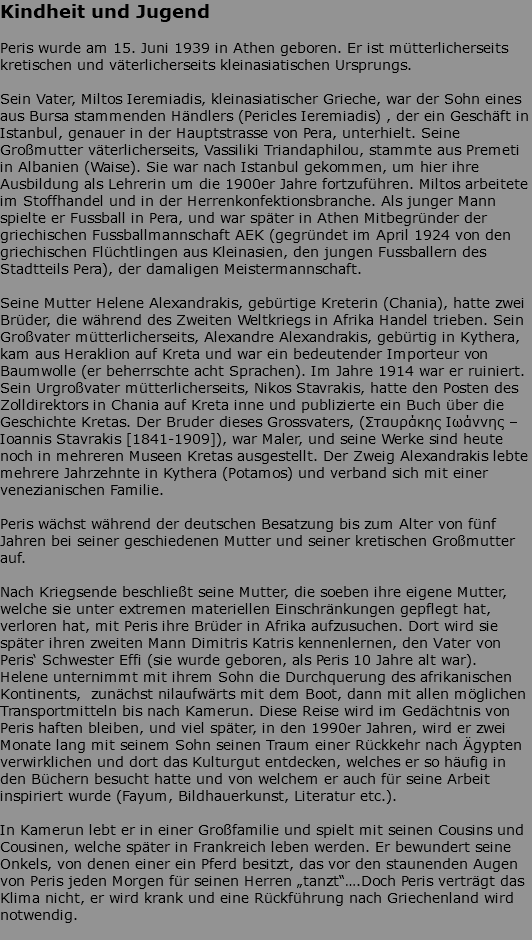 Kindheit und Jugend Peris wurde am 15. Juni 1939 in Athen geboren. Er ist mütterlicherseits kretischen und väterlicherseits kleinasiatischen Ursprungs. Sein Vater, Miltos Ieremiadis, kleinasiatischer Grieche, war der Sohn eines aus Bursa stammenden Händlers (Pericles Ieremiadis) , der ein Geschäft in Istanbul, genauer in der Hauptstrasse von Pera, unterhielt. Seine Großmutter väterlicherseits, Vassiliki Triandaphilou, stammte aus Premeti in Albanien (Waise). Sie war nach Istanbul gekommen, um hier ihre Ausbildung als Lehrerin um die 1900er Jahre fortzuführen. Miltos arbeitete im Stoffhandel und in der Herrenkonfektionsbranche. Als junger Mann spielte er Fussball in Pera, und war später in Athen Mitbegründer der griechischen Fussballmannschaft AEK (gegründet im April 1924 von den griechischen Flüchtlingen aus Kleinasien, den jungen Fussballern des Stadtteils Pera), der damaligen Meistermannschaft. Seine Mutter Helene Alexandrakis, gebürtige Kreterin (Chania), hatte zwei Brüder, die während des Zweiten Weltkriegs in Afrika Handel trieben. Sein Großvater mütterlicherseits, Alexandre Alexandrakis, gebürtig in Kythera, kam aus Heraklion auf Kreta und war ein bedeutender Importeur von Baumwolle (er beherrschte acht Sprachen). Im Jahre 1914 war er ruiniert. Sein Urgroßvater mütterlicherseits, Nikos Stavrakis, hatte den Posten des Zolldirektors in Chania auf Kreta inne und publizierte ein Buch über die Geschichte Kretas. Der Bruder dieses Grossvaters, (Σταυράκης Ιωάννης – Ioannis Stavrakis [1841-1909]), war Maler, und seine Werke sind heute noch in mehreren Museen Kretas ausgestellt. Der Zweig Alexandrakis lebte mehrere Jahrzehnte in Kythera (Potamos) und verband sich mit einer venezianischen Familie. Peris wächst während der deutschen Besatzung bis zum Alter von fünf Jahren bei seiner geschiedenen Mutter und seiner kretischen Großmutter auf. Nach Kriegsende beschließt seine Mutter, die soeben ihre eigene Mutter, welche sie unter extremen materiellen Einschränkungen gepflegt hat, verloren hat, mit Peris ihre Brüder in Afrika aufzusuchen. Dort wird sie später ihren zweiten Mann Dimitris Katris kennenlernen, den Vater von Peris‘ Schwester Effi (sie wurde geboren, als Peris 10 Jahre alt war). Helene unternimmt mit ihrem Sohn die Durchquerung des afrikanischen Kontinents, zunächst nilaufwärts mit dem Boot, dann mit allen möglichen Transportmitteln bis nach Kamerun. Diese Reise wird im Gedächtnis von Peris haften bleiben, und viel später, in den 1990er Jahren, wird er zwei Monate lang mit seinem Sohn seinen Traum einer Rückkehr nach Ägypten verwirklichen und dort das Kulturgut entdecken, welches er so häufig in den Büchern besucht hatte und von welchem er auch für seine Arbeit inspiriert wurde (Fayum, Bildhauerkunst, Literatur etc.). In Kamerun lebt er in einer Großfamilie und spielt mit seinen Cousins und Cousinen, welche später in Frankreich leben werden. Er bewundert seine Onkels, von denen einer ein Pferd besitzt, das vor den staunenden Augen von Peris jeden Morgen für seinen Herren „tanzt“….Doch Peris verträgt das Klima nicht, er wird krank und eine Rückführung nach Griechenland wird notwendig. 