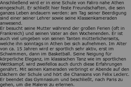 Anschließend wird er in eine Schule von Faliro nahe Athen eingeschult. Er schließt hier feste Freundschaften, die sein ganzes Leben andauern werden: am Tag seiner Beerdigung sind einer seiner Lehrer sowie seine Klassenkameraden anwesend. Er besucht seine Mutter während der großen Ferien (oft in Frankreich) und seinen Vater an den Wochenenden. Er ist auch viel umgeben von seinen Tanten mütterlicherseits, welche ihn sonntags in Athen bei sich aufnehmen. Im Alter von ca. 15 Jahren wird er sportlich sehr aktiv, erst im Schwimmen, dann im Basketball. Seine Neigung für körperliche Eleganz, im klassischen Tanz wie im sportlichen Wettkampf, wird zweifellos auch durch diese Erfahrungen genährt. Mit seinen Kameraden verbringt er Abende auf den Dächern der Schule und hört die Chansons von Felix Leclerc. Er beendet das Gymnasium und beschließt, nach Paris zu gehen, um die Malerei zu erlernen.