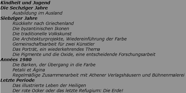 Kindheit und Jugend Die Sechziger Jahre Ausbildung im Ausland Siebziger Jahre Rückkehr nach Griechenland Die byzantinischen Ikonen Die traditionelle Volkskunst Die Architekturprojekte, Wiedereinführung der Farbe Gemeinschaftsarbeit für zwei Künstler Das Porträt, ein wiederkehrendes Thema Die Pigmente und die Oxide, eine entscheidende Forschungsarbeit Années 1980 Die Barken, der Übergang in die Farbe Petalii et Ägina Regelmäßige Zusammenarbeit mit Athener Verlagshäusern und Bühnenmalerei Letzte Periode Das illustrierte Leben der Heiligen Der rote Ocker oder das letzte Refugium: Die Erde!
