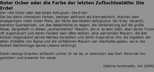 Roter Ocker oder die Farbe der letzten Zufluchtsstätte: Die Erde! Der rote Ocker oder das letzte Refugium: Die Erde! Die bis dahin intensiven Farben, weniger zahlreich als kontrastreich, machen dem einzigartigen roten Ocker Platz, der Farbe des letzten Refugiums: der Erde. Verzicht, extreme Sparsamkeit, um das Wesentliche zu sagen: die Vorbereitung auf die große Reise, dargestellt in diesen „authentischen“ Mauern, die er so sehr liebt, aber deren Türen oft zugemauert und deren Fenster weit offen stehen, jene warnenden Mauern, die den letzten Gegenstand seines Werkes darstellen und deren Inspiration ihm die Kapellen der alten Zitadelle von Ägina und die verfallenen Mauern von Vlachydès geben, wo er die letzten Nachmittage seines Lebens verbringt. Sankt Georgs Drachen schleicht umher. Er ist da, er dominiert das Dorf. Peris hat ihn gewittert und erwartet ihn weise. (Katina Ieremiadis, Juli 2009) 