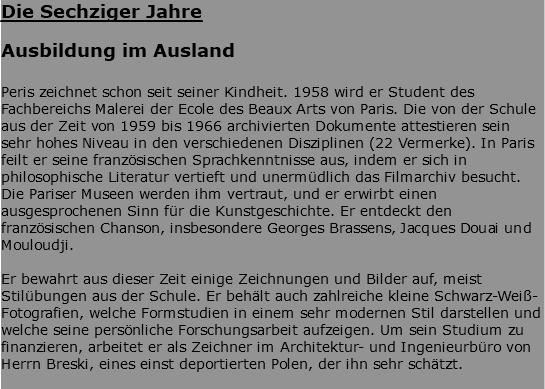 Die Sechziger Jahre Ausbildung im Ausland Peris zeichnet schon seit seiner Kindheit. 1958 wird er Student des Fachbereichs Malerei der Ecole des Beaux Arts von Paris. Die von der Schule aus der Zeit von 1959 bis 1966 archivierten Dokumente attestieren sein sehr hohes Niveau in den verschiedenen Disziplinen (22 Vermerke). In Paris feilt er seine französischen Sprachkenntnisse aus, indem er sich in philosophische Literatur vertieft und unermüdlich das Filmarchiv besucht. Die Pariser Museen werden ihm vertraut, und er erwirbt einen ausgesprochenen Sinn für die Kunstgeschichte. Er entdeckt den französischen Chanson, insbesondere Georges Brassens, Jacques Douai und Mouloudji. Er bewahrt aus dieser Zeit einige Zeichnungen und Bilder auf, meist Stilübungen aus der Schule. Er behält auch zahlreiche kleine Schwarz-Weiß-Fotografien, welche Formstudien in einem sehr modernen Stil darstellen und welche seine persönliche Forschungsarbeit aufzeigen. Um sein Studium zu finanzieren, arbeitet er als Zeichner im Architektur- und Ingenieurbüro von Herrn Breski, eines einst deportierten Polen, der ihn sehr schätzt. 