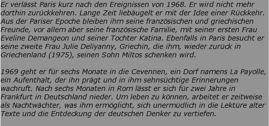 Er verlässt Paris kurz nach den Ereignissen von 1968. Er wird nicht mehr dorthin zurückkehren. Lange Zeit liebäugelt er mit der Idee einer Rückkehr. Aus der Pariser Epoche bleiben ihm seine französischen und griechischen Freunde, vor allem aber seine französische Familie, mit seiner ersten Frau Eveline Demangeon und seiner Tochter Katina. Ebenfalls in Paris besucht er seine zweite Frau Julie Deliyanny, Griechin, die ihm, wieder zurück in Griechenland (1975), seinen Sohn Miltos schenken wird. 1969 geht er für sechs Monate in die Cevennen, ein Dorf namens La Payolle, ein Aufenthalt, der ihn prägt und in ihm sehnsüchtige Erinnerungen wachruft. Nach sechs Monaten in Rom lässt er sich für zwei Jahre in Frankfurt in Deutschland nieder. Um leben zu können, arbeitet er zeitweise als Nachtwächter, was ihm ermöglicht, sich unermüdlich in die Lektüre alter Texte und die Entdeckung der deutschen Denker zu vertiefen. 
