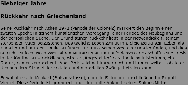 Siebziger Jahre Rückkehr nach Griechenland Seine Rückkehr nach Athen 1972 (Periode der Colonels) markiert den Beginn einer zweiten Epoche in seinem künstlerischen Werdegang, einer Periode des Neubeginns und der persönlichen Suche. Der Grund seiner Rückkehr liegt in der Notwendigkeit, seinem sterbenden Vater beizustehen. Das tägliche Leben zwingt ihn, gleichzeitig sein Leben als Künstler und mit der Familie zu führen. Er muss seinen Weg als Künstler finden, und dies ist nicht einfach. Nach zwei Jahren Militärdienst, im Laufe dessen er es schafft, eine Freske in der Kantine zu verwirklichen, wird er „Angestellter“ des Handelsministeriums, ein Status, den er verabscheut. Aber Peris zeichnet immer noch und immer weiter, sobald er sich aus dem Strudel der sozialen und materiellen Zwänge befreien kann. Er wohnt erst in Koukaki (Botsarisstasse), dann in Faliro und anschließend im Pagrati-Viertel. Diese Periode ist gekennzeichnet durch die Ankunft seines Sohnes Miltos.