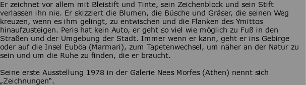 Er zeichnet vor allem mit Bleistift und Tinte, sein Zeichenblock und sein Stift verlassen ihn nie. Er skizziert die Blumen, die Büsche und Gräser, die seinen Weg kreuzen, wenn es ihm gelingt, zu entwischen und die Flanken des Ymittos hinaufzusteigen. Peris hat kein Auto, er geht so viel wie möglich zu Fuß in den Straßen und der Umgebung der Stadt. Immer wenn er kann, geht er ins Gebirge oder auf die Insel Euböa (Marmari), zum Tapetenwechsel, um näher an der Natur zu sein und um die Ruhe zu finden, die er braucht. Seine erste Ausstellung 1978 in der Galerie Nees Morfes (Athen) nennt sich „Zeichnungen“.