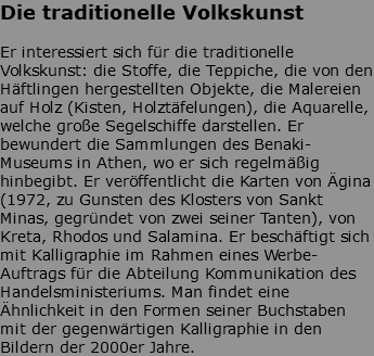 Die traditionelle Volkskunst Er interessiert sich für die traditionelle Volkskunst: die Stoffe, die Teppiche, die von den Häftlingen hergestellten Objekte, die Malereien auf Holz (Kisten, Holztäfelungen), die Aquarelle, welche große Segelschiffe darstellen. Er bewundert die Sammlungen des Benaki-Museums in Athen, wo er sich regelmäßig hinbegibt. Er veröffentlicht die Karten von Ägina (1972, zu Gunsten des Klosters von Sankt Minas, gegründet von zwei seiner Tanten), von Kreta, Rhodos und Salamina. Er beschäftigt sich mit Kalligraphie im Rahmen eines Werbe-Auftrags für die Abteilung Kommunikation des Handelsministeriums. Man findet eine Ähnlichkeit in den Formen seiner Buchstaben mit der gegenwärtigen Kalligraphie in den Bildern der 2000er Jahre. 