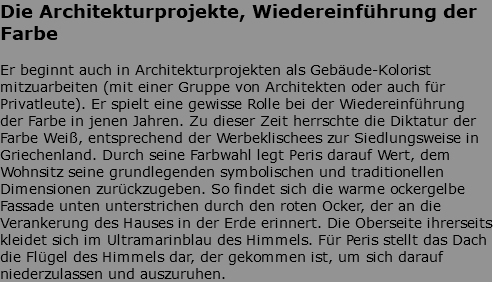 Die Architekturprojekte, Wiedereinführung der Farbe Er beginnt auch in Architekturprojekten als Gebäude-Kolorist mitzuarbeiten (mit einer Gruppe von Architekten oder auch für Privatleute). Er spielt eine gewisse Rolle bei der Wiedereinführung der Farbe in jenen Jahren. Zu dieser Zeit herrschte die Diktatur der Farbe Weiß, entsprechend der Werbeklischees zur Siedlungsweise in Griechenland. Durch seine Farbwahl legt Peris darauf Wert, dem Wohnsitz seine grundlegenden symbolischen und traditionellen Dimensionen zurückzugeben. So findet sich die warme ockergelbe Fassade unten unterstrichen durch den roten Ocker, der an die Verankerung des Hauses in der Erde erinnert. Die Oberseite ihrerseits kleidet sich im Ultramarinblau des Himmels. Für Peris stellt das Dach die Flügel des Himmels dar, der gekommen ist, um sich darauf niederzulassen und auszuruhen.