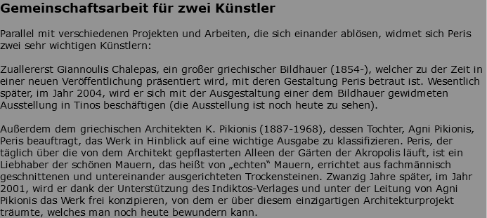 Gemeinschaftsarbeit für zwei Künstler Parallel mit verschiedenen Projekten und Arbeiten, die sich einander ablösen, widmet sich Peris zwei sehr wichtigen Künstlern: Zuallererst Giannoulis Chalepas, ein großer griechischer Bildhauer (1854-), welcher zu der Zeit in einer neuen Veröffentlichung präsentiert wird, mit deren Gestaltung Peris betraut ist. Wesentlich später, im Jahr 2004, wird er sich mit der Ausgestaltung einer dem Bildhauer gewidmeten Ausstellung in Tinos beschäftigen (die Ausstellung ist noch heute zu sehen). Außerdem dem griechischen Architekten K. Pikionis (1887-1968), dessen Tochter, Agni Pikionis, Peris beauftragt, das Werk in Hinblick auf eine wichtige Ausgabe zu klassifizieren. Peris, der täglich über die von dem Architekt gepflasterten Alleen der Gärten der Akropolis läuft, ist ein Liebhaber der schönen Mauern, das heißt von „echten“ Mauern, errichtet aus fachmännisch geschnittenen und untereinander ausgerichteten Trockensteinen. Zwanzig Jahre später, im Jahr 2001, wird er dank der Unterstützung des Indiktos-Verlages und unter der Leitung von Agni Pikionis das Werk frei konzipieren, von dem er über diesem einzigartigen Architekturprojekt träumte, welches man noch heute bewundern kann.