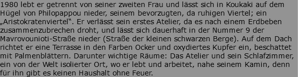 1980 lebt er getrennt von seiner zweiten Frau und lässt sich in Koukaki auf dem Hügel von Philopappou nieder, seinem bevorzugten, da ruhigen Viertel; ein „Aristokratenviertel“. Er verlässt sein erstes Atelier, da es nach einem Erdbeben zusammenzubrechen droht, und lässt sich dauerhaft in der Nummer 9 der Mavrovounioti-Straße nieder (Straße der kleinen schwarzen Berge). Auf dem Dach richtet er eine Terrasse in den Farben Ocker und oxydiertes Kupfer ein, beschattet mit Palmenblättern. Darunter wichtige Räume: Das Atelier und sein Schlafzimmer, ein von der Welt isolierter Ort, wo er lebt und arbeitet, nahe seinem Kamin, denn für ihn gibt es keinen Haushalt ohne Feuer.