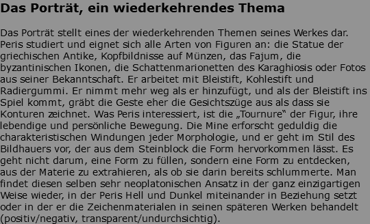 Das Porträt, ein wiederkehrendes Thema Das Porträt stellt eines der wiederkehrenden Themen seines Werkes dar. Peris studiert und eignet sich alle Arten von Figuren an: die Statue der griechischen Antike, Kopfbildnisse auf Münzen, das Fajum, die byzantinischen Ikonen, die Schattenmarionetten des Karaghiosis oder Fotos aus seiner Bekanntschaft. Er arbeitet mit Bleistift, Kohlestift und Radiergummi. Er nimmt mehr weg als er hinzufügt, und als der Bleistift ins Spiel kommt, gräbt die Geste eher die Gesichtszüge aus als dass sie Konturen zeichnet. Was Peris interessiert, ist die „Tournure“ der Figur, ihre lebendige und persönliche Bewegung. Die Mine erforscht geduldig die charakteristischen Windungen jeder Morphologie, und er geht im Stil des Bildhauers vor, der aus dem Steinblock die Form hervorkommen lässt. Es geht nicht darum, eine Form zu füllen, sondern eine Form zu entdecken, aus der Materie zu extrahieren, als ob sie darin bereits schlummerte. Man findet diesen selben sehr neoplatonischen Ansatz in der ganz einzigartigen Weise wieder, in der Peris Hell und Dunkel miteinander in Beziehung setzt oder in der er die Zeichenmaterialen in seinen späteren Werken behandelt (positiv/negativ, transparent/undurchsichtig).