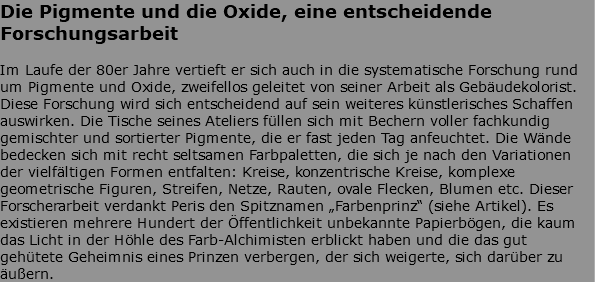 Die Pigmente und die Oxide, eine entscheidende Forschungsarbeit Im Laufe der 80er Jahre vertieft er sich auch in die systematische Forschung rund um Pigmente und Oxide, zweifellos geleitet von seiner Arbeit als Gebäudekolorist. Diese Forschung wird sich entscheidend auf sein weiteres künstlerisches Schaffen auswirken. Die Tische seines Ateliers füllen sich mit Bechern voller fachkundig gemischter und sortierter Pigmente, die er fast jeden Tag anfeuchtet. Die Wände bedecken sich mit recht seltsamen Farbpaletten, die sich je nach den Variationen der vielfältigen Formen entfalten: Kreise, konzentrische Kreise, komplexe geometrische Figuren, Streifen, Netze, Rauten, ovale Flecken, Blumen etc. Dieser Forscherarbeit verdankt Peris den Spitznamen „Farbenprinz“ (siehe Artikel). Es existieren mehrere Hundert der Öffentlichkeit unbekannte Papierbögen, die kaum das Licht in der Höhle des Farb-Alchimisten erblickt haben und die das gut gehütete Geheimnis eines Prinzen verbergen, der sich weigerte, sich darüber zu äußern. 