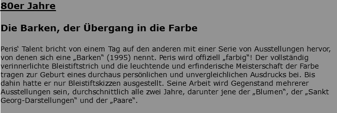 80er Jahre Die Barken, der Übergang in die Farbe Peris‘ Talent bricht von einem Tag auf den anderen mit einer Serie von Ausstellungen hervor, von denen sich eine „Barken“ (1995) nennt. Peris wird offiziell „farbig“! Der vollständig verinnerlichte Bleistiftstrich und die leuchtende und erfinderische Meisterschaft der Farbe tragen zur Geburt eines durchaus persönlichen und unvergleichlichen Ausdrucks bei. Bis dahin hatte er nur Bleistiftskizzen ausgestellt. Seine Arbeit wird Gegenstand mehrerer Ausstellungen sein, durchschnittlich alle zwei Jahre, darunter jene der „Blumen“, der „Sankt Georg-Darstellungen“ und der „Paare“. 