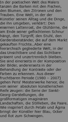 In der poetischen Welt des Malers tanzen die Barken mit den Fischen, den Blumen, den Zitronen und den Trauben. Eine Welt, in der der Künstler seinen Alltag und die Dinge, die ihn umgeben, verklärt: Den eisernen Lattenrost, die Glühbirne, die am Ende seiner geflochtenen Schnur hängt, den Türgriff, den Stuhl, den Garderobenständer, die auf dem Markt gekauften Früchte…Aber eine hierarchisch gegliederte Welt, in der das Unsichtbare und das Sichtbare präsent und unzertrennlich bleiben. Sie sind einerseits in der Komposition der Bilder, andererseits in der Behandlung der Kontraste oder der Farben zu erkennen. Aus dieser fruchtbaren Periode (1980 – 2007) gehen Peris‘ Meisterwerke hervor, die von seiner absoluten künstlerischen Reife zeugen: die Serie der Sankt-Georg-Darstellungen, die großformatigen imaginären Landschaften, die Stillleben, die Paare. Wie inspiriert durch Petalii und Ägina bringt der Künstler hier Blau, Ocker und Rot zum Schwingen. 