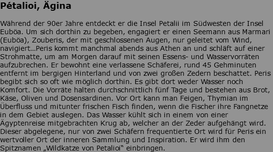 Pétalioi, Ägina Während der 90er Jahre entdeckt er die Insel Petalii im Südwesten der Insel Euböa. Um sich dorthin zu begeben, engagiert er einen Seemann aus Marmari (Euböa), Zouberis, der mit geschlossenen Augen, nur geleitet vom Wind, navigiert…Peris kommt manchmal abends aus Athen an und schläft auf einer Strohmatte, um am Morgen darauf mit seinen Essens- und Wasservorräten aufzubrechen. Er bewohnt eine verlassene Schäferei, rund 45 Gehminuten entfernt im bergigen Hinterland und von zwei großen Zedern beschattet. Peris begibt sich so oft wie möglich dorthin. Es gibt dort weder Wasser noch Komfort. Die Vorräte halten durchschnittlich fünf Tage und bestehen aus Brot, Käse, Oliven und Dosensardinen. Vor Ort kann man Feigen, Thymian im Überfluss und mitunter frischen Fisch finden, wenn die Fischer ihre Fangnetze in dem Gebiet auslegen. Das Wasser kühlt sich in einem von einer Ägyptenreise mitgebrachten Krug ab, welcher an der Zeder aufgehängt wird. Dieser abgelegene, nur von zwei Schäfern frequentierte Ort wird für Peris ein wertvoller Ort der inneren Sammlung und Inspiration. Er wird ihm den Spitznamen „Wildkatze von Petalioi“ einbringen. 