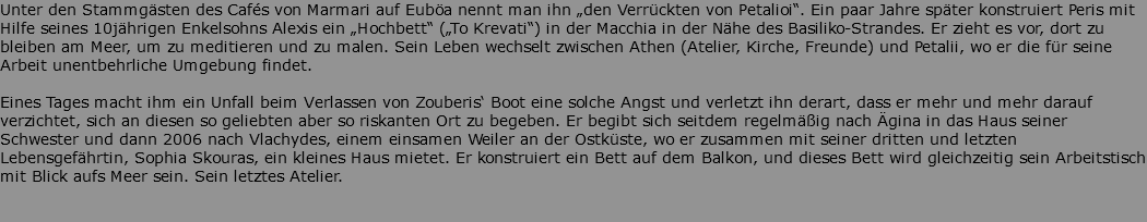 Unter den Stammgästen des Cafés von Marmari auf Euböa nennt man ihn „den Verrückten von Petalioi“. Ein paar Jahre später konstruiert Peris mit Hilfe seines 10jährigen Enkelsohns Alexis ein „Hochbett“ („To Krevati“) in der Macchia in der Nähe des Basiliko-Strandes. Er zieht es vor, dort zu bleiben am Meer, um zu meditieren und zu malen. Sein Leben wechselt zwischen Athen (Atelier, Kirche, Freunde) und Petalii, wo er die für seine Arbeit unentbehrliche Umgebung findet. Eines Tages macht ihm ein Unfall beim Verlassen von Zouberis‘ Boot eine solche Angst und verletzt ihn derart, dass er mehr und mehr darauf verzichtet, sich an diesen so geliebten aber so riskanten Ort zu begeben. Er begibt sich seitdem regelmäßig nach Ägina in das Haus seiner Schwester und dann 2006 nach Vlachydes, einem einsamen Weiler an der Ostküste, wo er zusammen mit seiner dritten und letzten Lebensgefährtin, Sophia Skouras, ein kleines Haus mietet. Er konstruiert ein Bett auf dem Balkon, und dieses Bett wird gleichzeitig sein Arbeitstisch mit Blick aufs Meer sein. Sein letztes Atelier. 