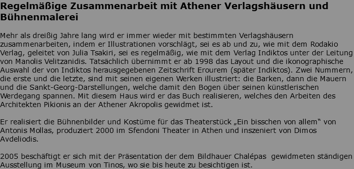 Regelmäßige Zusammenarbeit mit Athener Verlagshäusern und Bühnenmalerei Mehr als dreißig Jahre lang wird er immer wieder mit bestimmten Verlagshäusern zusammenarbeiten, indem er Illustrationen vorschlägt, sei es ab und zu, wie mit dem Rodakio Verlag, geleitet von Julia Tsakiri, sei es regelmäßig, wie mit dem Verlag Indiktos unter der Leitung von Manolis Velitzanidis. Tatsächlich übernimmt er ab 1998 das Layout und die ikonographische Auswahl der von Indiktos herausgegebenen Zeitschrift Erourem (später Indiktos). Zwei Nummern, die erste und die letzte, sind mit seinen eigenen Werken illustriert: die Barken, dann die Mauern und die Sankt-Georg-Darstellungen, welche damit den Bogen über seinen künstlerischen Werdegang spannen. Mit diesem Haus wird er das Buch realisieren, welches den Arbeiten des Architekten Pikionis an der Athener Akropolis gewidmet ist. Er realisiert die Bühnenbilder und Kostüme für das Theaterstück „Ein bisschen von allem“ von Antonis Mollas, produziert 2000 im Sfendoni Theater in Athen und inszeniert von Dimos Avdeliodis. 2005 beschäftigt er sich mit der Präsentation der dem Bildhauer Chalépas gewidmeten ständigen Ausstellung im Museum von Tinos, wo sie bis heute zu besichtigen ist.