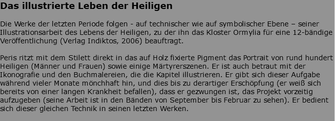 Das illustrierte Leben der Heiligen Die Werke der letzten Periode folgen - auf technischer wie auf symbolischer Ebene – seiner Illustrationsarbeit des Lebens der Heiligen, zu der ihn das Kloster Ormylia für eine 12-bändige Veröffentlichung (Verlag Indiktos, 2006) beauftragt. Peris ritzt mit dem Stilett direkt in das auf Holz fixierte Pigment das Portrait von rund hundert Heiligen (Männer und Frauen) sowie einige Märtyrerszenen. Er ist auch betraut mit der Ikonografie und den Buchmalereien, die die Kapitel illustrieren. Er gibt sich dieser Aufgabe während vieler Monate mönchhaft hin, und dies bis zu derartiger Erschöpfung (er weiß sich bereits von einer langen Krankheit befallen), dass er gezwungen ist, das Projekt vorzeitig aufzugeben (seine Arbeit ist in den Bänden von September bis Februar zu sehen). Er bedient sich dieser gleichen Technik in seinen letzten Werken. 