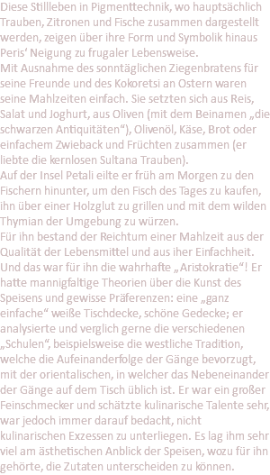 Diese Stillleben in Pigmenttechnik, wo hauptsächlich Trauben, Zitronen und Fische zusammen dargestellt werden, zeigen über ihre Form und Symbolik hinaus Peris‘ Neigung zu frugaler Lebensweise. Mit Ausnahme des sonntäglichen Ziegenbratens für seine Freunde und des Kokoretsi an Ostern waren seine Mahlzeiten einfach. Sie setzten sich aus Reis, Salat und Joghurt, aus Oliven (mit dem Beinamen „die schwarzen Antiquitäten“), Olivenöl, Käse, Brot oder einfachem Zwieback und Früchten zusammen (er liebte die kernlosen Sultana Trauben). Auf der Insel Petali eilte er früh am Morgen zu den Fischern hinunter, um den Fisch des Tages zu kaufen, ihn über einer Holzglut zu grillen und mit dem wilden Thymian der Umgebung zu würzen. Für ihn bestand der Reichtum einer Mahlzeit aus der Qualität der Lebensmittel und aus iher Einfachheit. Und das war für ihn die wahrhafte „Aristokratie“! Er hatte mannigfaltige Theorien über die Kunst des Speisens und gewisse Präferenzen: eine „ganz einfache“ weiße Tischdecke, schöne Gedecke; er analysierte und verglich gerne die verschiedenen „Schulen“, beispielsweise die westliche Tradition, welche die Aufeinanderfolge der Gänge bevorzugt, mit der orientalischen, in welcher das Nebeneinander der Gänge auf dem Tisch üblich ist. Er war ein großer Feinschmecker und schätzte kulinarische Talente sehr, war jedoch immer darauf bedacht, nicht kulinarischen Exzessen zu unterliegen. Es lag ihm sehr viel am ästhetischen Anblick der Speisen, wozu für ihn gehörte, die Zutaten unterscheiden zu können.