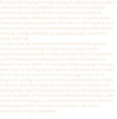 P.I. hinterließ einige gezeichnete Beobachtungen von Katzen, aber er zeichnet und malt hauptsächlich Tiere, die er in verschiedenen Bereichen der Kunst identifiziert (antike Skulptur, Textilkunst, pastorale Skulptur, Votivgaben aus Metall usw.). Er eignet sie sich mittels seiner eigenen plastischen Techniken an und integriert sie in seine Gemälde, wobei ihre symbolische Bedeutung erhalten bleibt: Schlange, Drache, Krokodil, Eule, Doppeladler, Fisch, zwei Fische, Taube, Greif usw. Im Leben liebt der Maler Katzen und lebt praktisch sein ganzes Leben in ihrer Gesellschaft. Er kümmert sich selbst um die herumstreunenden, indem er ihnen vor seiner Tür mit Öl gekochte und mit Zwieback gemischte Sardinen verfüttert. Obwohl er sie bisweilen zeichnet (siehe z. B. das Logo des Vereins, gewonnen aus einem Foto der Sechzigerjahre), malt er sie paradoxerweise nie. Bei den Fischen ist es immer sein Traum, in der Lage zu sein, sie zu fangen, um so länger auf der Insel Petali (unbewohnte Insel) bleiben zu können. Aber eines Tages, als es ihm vor seinem Enkelsohn mit Mühe gelingt, zwei zu fangen, küsst er sie und wirft sie sofort wieder zurück ins Wasser. Er hat eine starke emotionale Beziehung zu allen Tieren, die ihm begegnen, und mit denen er auf eine sehr zärtliche Weise kommuniziert. Die Grazie und Intelligenz der Pferde beeindrucken ihn ganz besonders. 