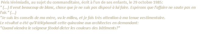  Péris Iérémiadis, au sujet du commanditaire, écrit à l'un de ses enfants, le 29 octobre 1985: " (...) Il veut beaucoup de blanc, chose que je ne suis pas disposé à lui faire. Espérons que l'affaire ne saute pas en l'air." (...) "Je suis les conseils de ma mère, vu le milieu, et je fais très attention à ma tenue vestimentaire. Le résultat a été qu'il téléphonait cette quinzaine aux architectes en demandant: "Quand viendra le seigneur féodal dicter les couleurs des bâtiments?" 