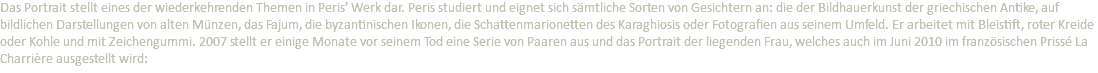 Das Portrait stellt eines der wiederkehrenden Themen in Peris’ Werk dar. Peris studiert und eignet sich sämtliche Sorten von Gesichtern an: die der Bildhauerkunst der griechischen Antike, auf bildlichen Darstellungen von alten Münzen, das Fajum, die byzantinischen Ikonen, die Schattenmarionetten des Karaghiosis oder Fotografien aus seinem Umfeld. Er arbeitet mit Bleistift, roter Kreide oder Kohle und mit Zeichengummi. 2007 stellt er einige Monate vor seinem Tod eine Serie von Paaren aus und das Portrait der liegenden Frau, welches auch im Juni 2010 im französischen Prissé La Charrière ausgestellt wird: 