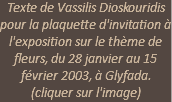 Texte de Vassilis Dioskouridis pour la plaquette d'invitation à l'exposition sur le thème de fleurs, du 28 janvier au 15 février 2003, à Glyfada. (cliquer sur l'image)