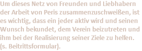 Um dieses Netz von Freunden und Liebhabern der Arbeit von Peris zusammenzuschweißen, ist es wichtig, dass ein jeder aktiv wird und seinen Wunsch bekundet, dem Verein beizutreten und ihm bei der Realisierung seiner Ziele zu helfen. (s. Beitrittsformular).