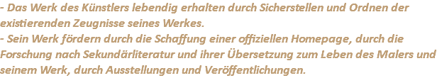 - Das Werk des Künstlers lebendig erhalten durch Sicherstellen und Ordnen der existierenden Zeugnisse seines Werkes. - Sein Werk fördern durch die Schaffung einer offiziellen Homepage, durch die Forschung nach Sekundärliteratur und ihrer Übersetzung zum Leben des Malers und seinem Werk, durch Ausstellungen und Veröffentlichungen.