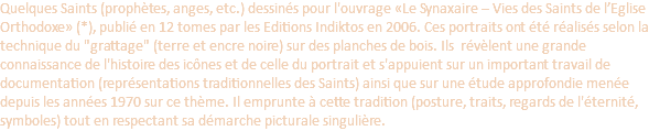 Quelques Saints (prophètes, anges, etc.) dessinés pour l'ouvrage «Le Synaxaire – Vies des Saints de l’Eglise Orthodoxe» (*), publié en 12 tomes par les Editions Indiktos en 2006. Ces portraits ont été réalisés selon la technique du "grattage" (terre et encre noire) sur des planches de bois. Ils révèlent une grande connaissance de l'histoire des icônes et de celle du portrait et s'appuient sur un important travail de documentation (représentations traditionnelles des Saints) ainsi que sur une étude approfondie menée depuis les années 1970 sur ce thème. Il emprunte à cette tradition (posture, traits, regards de l'éternité, symboles) tout en respectant sa démarche picturale singulière. 