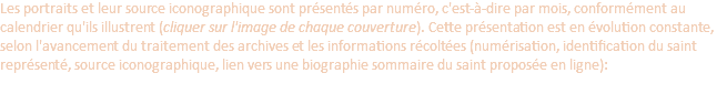 Les portraits et leur source iconographique sont présentés par numéro, c'est-à-dire par mois, conformément au calendrier qu'ils illustrent (cliquer sur l'image de chaque couverture). Cette présentation est en évolution constante, selon l'avancement du traitement des archives et les informations récoltées (numérisation, identification du saint représenté, source iconographique, lien vers une biographie sommaire du saint proposée en ligne):