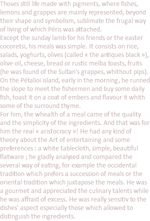 Thoses still life made with pigments, where fishes, lemons and grappes are mainly represented, beyond their shape and symbolism, sublimate the frugal way of living of which Péris was attached. Except the sunday lamb for his friends or the easter cocoretsi, his meals was simple. It consists on rice, salads, yoghurts, olives (called « the antiques black »), olive oil, cheese, bread or rustic melba toasts, fruits (he was found of the Sultan's grappes, whithout pips). On the Pétalioi island, early in the morning, he runned the slope to meet the fishermen and buy some daily fish, toast it on a coat of embers and flavour it whith some of the surround thyme. For him, the whealth of a meal came of the quality and the simplicity of the ingredients. And that was for him the real « aristocracy »! He had any kind of theory about the Art of entertaining and some preferences : a white tablecloth, simple, beautiful flatware ; he gladly analysed and compared the several way of eating, for example the occidental tradition which prefers a succession of meals or the oriental tradition which juxtapose the meals. He was a gourmet and appreciated the culinary talents while he was affraid of excess. He was really sensitiv to the dishes' aspect especially those which allowed to distinguish the ingredients.