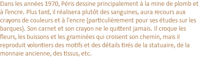 Dans les années 1970, Péris dessine principalement à la mine de plomb et à l’encre. Plus tard, il réalisera plutôt des sanguines, aura recours aux crayons de couleurs et à l'encre (particulièrement pour ses études sur les barques). Son carnet et son crayon ne le quittent jamais. Il croque les fleurs, les buissons et les graminées qui croisent son chemin, mais il reproduit volontiers des motifs et des détails tirés de la statuaire, de la monnaie ancienne, des tissus, etc.