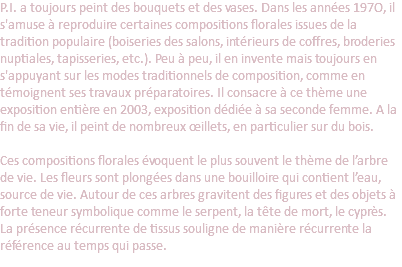 P.I. a toujours peint des bouquets et des vases. Dans les années 197O, il s'amuse à reproduire certaines compositions florales issues de la tradition populaire (boiseries des salons, intérieurs de coffres, broderies nuptiales, tapisseries, etc.). Peu à peu, il en invente mais toujours en s'appuyant sur les modes traditionnels de composition, comme en témoignent ses travaux préparatoires. Il consacre à ce thème une exposition entière en 2003, exposition dédiée à sa seconde femme. A la fin de sa vie, il peint de nombreux œillets, en particulier sur du bois.   Ces compositions florales évoquent le plus souvent le thème de l’arbre de vie. Les fleurs sont plongées dans une bouilloire qui contient l’eau, source de vie. Autour de ces arbres gravitent des figures et des objets à forte teneur symbolique comme le serpent, la tête de mort, le cyprès. La présence récurrente de tissus souligne de manière récurrente la référence au temps qui passe.
