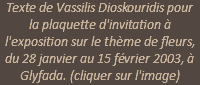 Texte de Vassilis Dioskouridis pour la plaquette d'invitation à l'exposition sur le thème de fleurs, du 28 janvier au 15 février 2003, à Glyfada. (cliquer sur l'image)