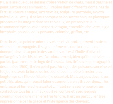 P.I. a laissé quelques dessins d’observation de chats, mais il dessine et peint surtout des animaux qu’il repère dans différents domaines de l’art (sculpture antique, arts textiles, sculpture pastorale, exvoto métallique, etc.). Il se les approprie selon ses techniques plastiques propres et les intègre dans ses tableaux, en préservant leur résonnance symbolique : serpent, dragon, crocodile, chouette, aigle bicéphale, poisson, deux poissons, colombe, griffon, etc.  Dans la vie, le peintre adore les chats et vit pratiquement toute sa vie en leur compagnie. Il soigne même ceux de la rue, en leur donnant devant sa porte des sardines cuites à l'huile d'olive et mélangées à des biscottes. Paradoxalement, bien qu'il en dessine parfois (par exemple le logo de l'association, tiré d'une photographie des années 1960), il n'en peint pas. Au sujet des poissons, son rêve est toujours d'avoir la force de les pêcher, de manière à rester plus longtemps sur l'île de Pétalioi (île déserte). Mais un jour, devant son petit-fils, alors qu'il réussit laborieusement à en attraper deux, il les embrasse et les relâche aussitôt ... Il sait se laisser émouvoir au contact de tous les animaux qu'il rencontre et avec lesquels il communique d'une manière très tendre. Il est en particulier très impressionné par la grâce et l'intelligence des chevaux.
