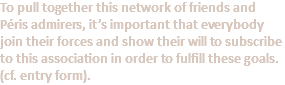 To pull together this network of friends and Péris admirers, it’s important that everybody join their forces and show their will to subscribe to this association in order to fulfill these goals. (cf. entry form).