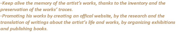 -Keep alive the memory of the artist’s works, thanks to the inventory and the preservation of the works’ traces. -Promoting his works by creating an offical website, by the research and the translation of writings about the artist’s life and works, by organizing exhibitions and publishing books.