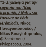 *1- Σημείωμα για την εργασία του Πέρη Ιερεμιάδη / Notes sur l’oeuvre de Péris Iérémiadis, Νίκος Παναγιωτόπουλος / Nikos Panayiotopoulos, Φιλοπάππου / Philopappou, 2004.
