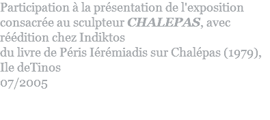 Participation à la présentation de l'exposition consacrée au sculpteur CHALEPAS, avec réédition chez Indiktos  du livre de Péris Iérémiadis sur Chalépas (1979),  Ile deTinos 07/2005