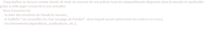  L’association se donne comme devoir de tenir au courant de ses actions tous les sympathisants dispersés dans le monde en particulier grâce à cette page consacrée à son actualité. Vous trouverez ici: - la date des réunions de travail du bureau; - le bulletin "Les nouvelles du chat sauvage de Petalioi", dans lequel seront présentées les actions en cours; - les événements (expositions, publications, etc.).