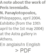 A note about the work of Peris Ieremiadis. N. Panayiotopoulos, Philopappou, april 2004. Exhibitio (from the 19th april to the 1st may 2004) at the Astra gallery in Athens. En anglais/In English > PDF