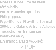 Notes sur l'oeuvre de Péris Iérémiadis Par N. Panayiotopoulos, Philopappou. Exposition du 19 avril au 1er mai 2004, à la Galerie Astra, à Athènes Traduction en français par Paraskevi Vicky En français/Στα γαλλικά > PDF